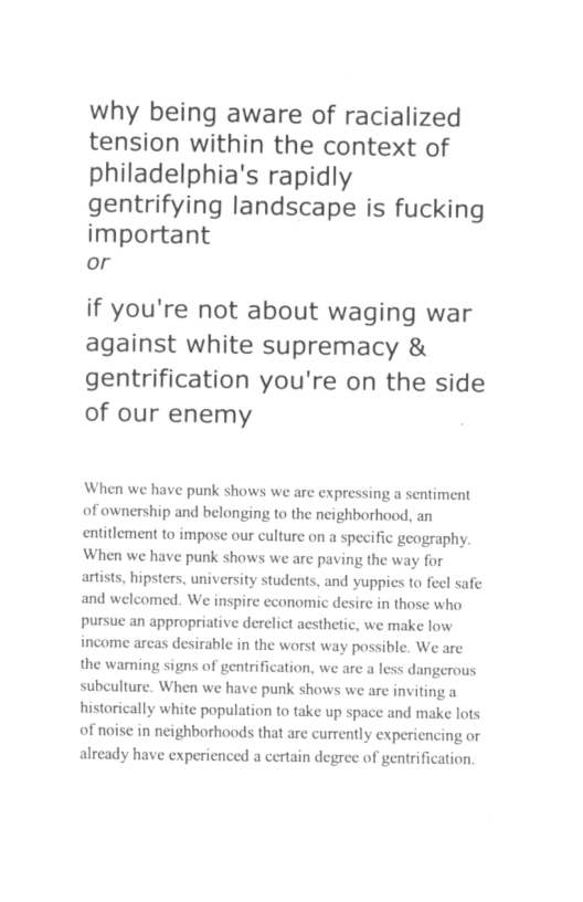 why being aware of racialized tension within the context of philadelphia’s rapidly gentrifying landscape is fucking important or if you’re not about waging war against white supremacy & gentrification you’re on the side of our enemy When we have punk shows we are expressing a sentiment of ownership and belonging to the neighborhood, an entitlement to impose our culture on a specific geography. When we have punk shows we are paving the way for artists, hipsters, university students, and yuppies to feel safe and welcomed. We inspire economic desire in those who pursue an appropriative derelict aesthetic, we make low income areas desirable in the worst way possible. We are the wamning signs of gentrification, we ar subculture. When we have punk shows we are inviting a historically white population to take up space and make lots of noise in neighborhoods that are currently experiencing or already have experienced a certain degree of gentrification aless dangerous